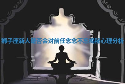 狮子座新人是否会对前任念念不忘揭秘心理分析 狮子座新人是否会对前任念念不忘揭秘心理分析