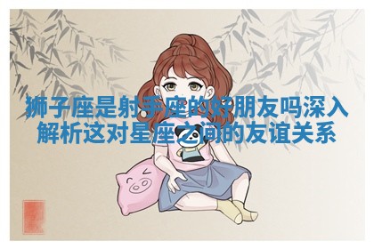 狮子座是射手座的好朋友吗 深入解析这对星座之间的友谊关系