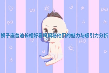 狮子座普遍长相好看吗揭秘他们的魅力与吸引力分析