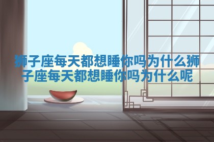 狮子座每天都想睡你吗为什么 狮子座每天都想睡你吗为什么呢