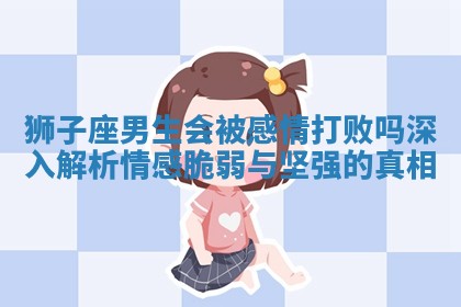 狮子座男生会被感情打败吗深入解析情感脆弱与坚强的真相 狮子座男生会被感情打败吗深入解析情感脆弱与坚强的真相