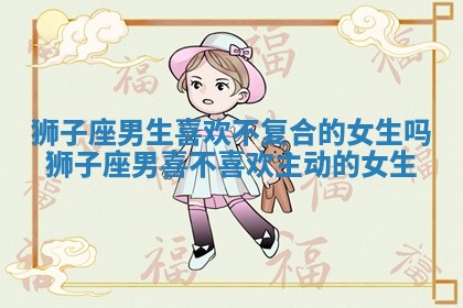 狮子座男生喜欢不复合的女生吗_狮子座男喜不喜欢主动的女生