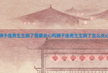 狮子座男生生病了需要关心吗_狮子座男生生病了怎么关心 狮子座男生生病了需要关心吗_狮子座男生生病了怎么关心