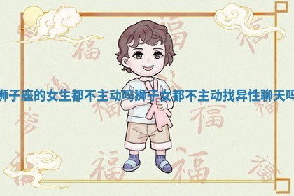 狮子座的女生都不主动吗 狮子女都不主动找异性聊天吗 狮子座的女生都不主动吗 狮子女都不主动找异性聊天吗