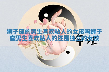 狮子座的男生喜欢粘人的女孩吗 狮子座男生喜欢粘人的还是独立的女孩