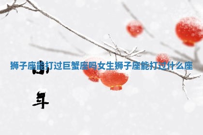 狮子座能打过巨蟹座吗女生 狮子座能打过什么座