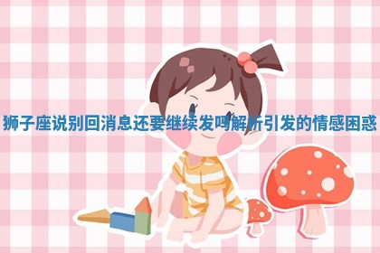 狮子座说别回消息还要继续发吗解析引发的情感困惑