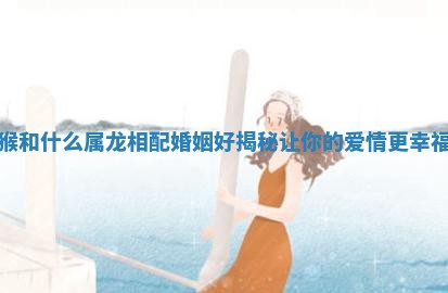 猴和什么属龙相配婚姻好揭秘让你的爱情更幸福