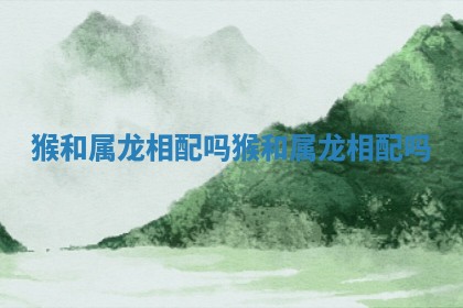 猴和属龙相配吗 猴和属龙相配吗