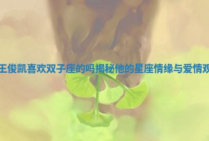 王俊凯喜欢双子座的吗揭秘他的星座情缘与爱情观