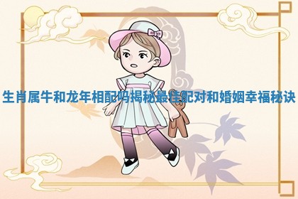 生肖属牛和龙年相配吗揭秘最佳配对和婚姻幸福秘诀