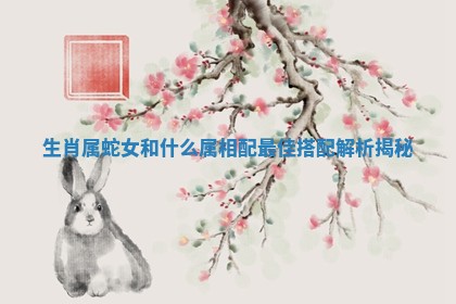 生肖属蛇女和什么属相配最佳搭配解析揭秘