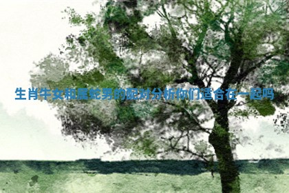 生肖牛女和属蛇男的配对分析你们适合在一起吗 生肖牛女和属蛇男的配对分析你们适合在一起吗