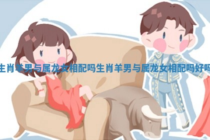 生肖羊男与属龙女相配吗_生肖羊男与属龙女相配吗好吗