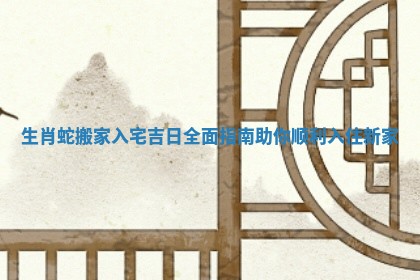 生肖蛇搬家入宅吉日全面指南助你顺利入住新家