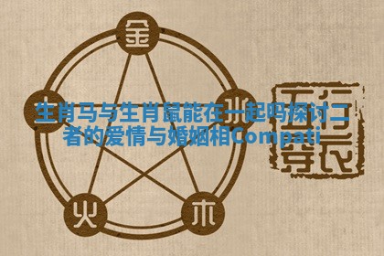 生肖马与生肖鼠能在一起吗探讨二者的爱情与婚姻相Compati 生肖马与生肖鼠能在一起吗探讨二者的爱情与婚姻相Compati