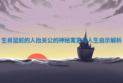 生肖鼠蛇的人抬关公的神秘寓意与人生启示解析 生肖鼠蛇的人抬关公的神秘寓意与人生启示解析