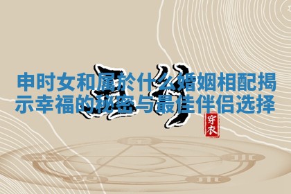 申时女和属於什么婚姻相配揭示幸福的秘密与最佳伴侣选择 申时女和属於什么婚姻相配揭示幸福的秘密与最佳伴侣选择