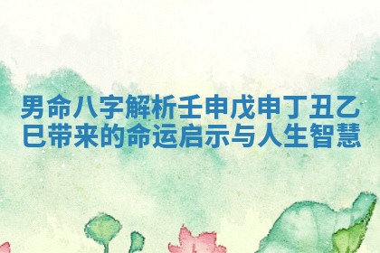 男命八字解析壬申戊申丁丑乙巳带来的命运启示与人生智慧 男命八字解析壬申戊申丁丑乙巳带来的命运启示与人生智慧
