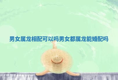 男女属龙相配可以吗 男女都属龙能婚配吗