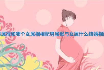 男属猴和哪个女属相相配 男属猴与女属什么结婚相配 男属猴和哪个女属相相配 男属猴与女属什么结婚相配