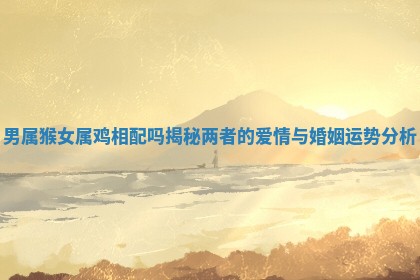 男属猴女属鸡相配吗揭秘两者的爱情与婚姻运势分析