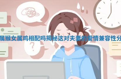 男属猴女属鸡相配吗揭秘这对夫妻的爱情兼容性分析