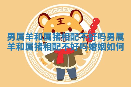 男属羊和属猪相配不好吗 男属羊和属猪相配不好吗婚姻如何