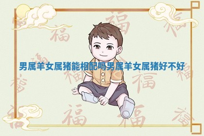 男属羊女属猪能相配吗 男属羊女属猪好不好 男属羊女属猪能相配吗 男属羊女属猪好不好