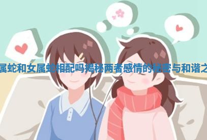 男属蛇和女属蛇相配吗揭秘两者感情的秘密与和谐之道