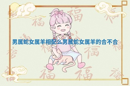 男属蛇女属羊相配么 男属蛇女属羊的合不合