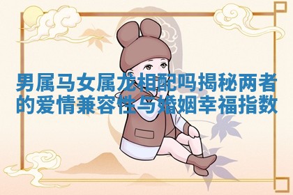 男属马女属龙相配吗揭秘两者的爱情兼容性与婚姻幸福指数