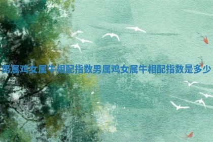 男属鸡女属牛相配指数_男属鸡女属牛相配指数是多少