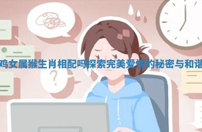男属鸡女属猴生肖相配吗探索完美爱情的秘密与和谐之道