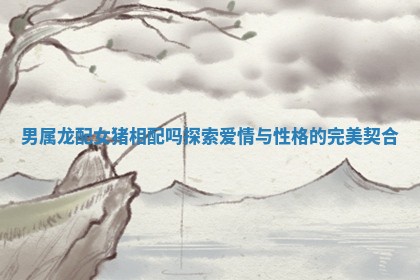 男属龙配女猪相配吗探索爱情与性格的完美契合