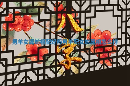 男羊女属蛇相配好吗 男羊配女蛇属相怎么样