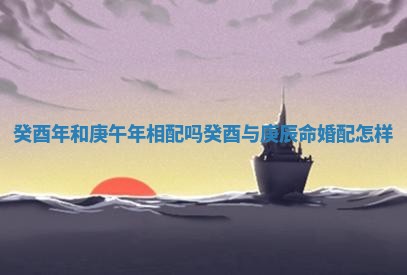 癸酉年和庚午年相配吗 癸酉与庚辰命婚配怎样 癸酉年和庚午年相配吗 癸酉与庚辰命婚配怎样