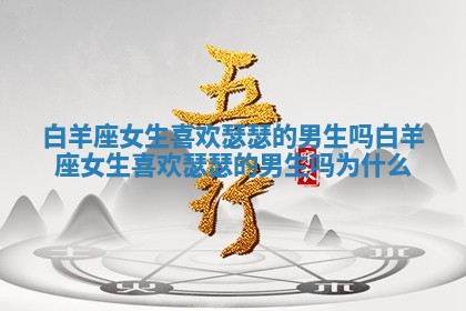白羊座女生喜欢瑟瑟的男生吗_白羊座女生喜欢瑟瑟的男生吗为什么