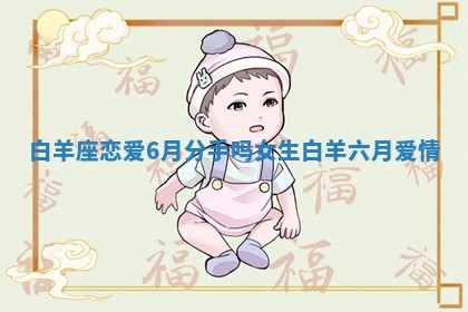 白羊座恋爱6月分手吗女生 白羊六月爱情 白羊座恋爱6月分手吗女生 白羊六月爱情