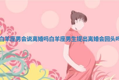 白羊座男会说离婚吗_白羊座男生提出离婚会回头吗