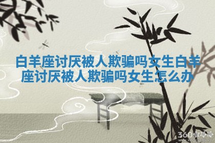 白羊座讨厌被人欺骗吗女生 白羊座讨厌被人欺骗吗女生怎么办 白羊座讨厌被人欺骗吗女生 白羊座讨厌被人欺骗吗女生怎么办