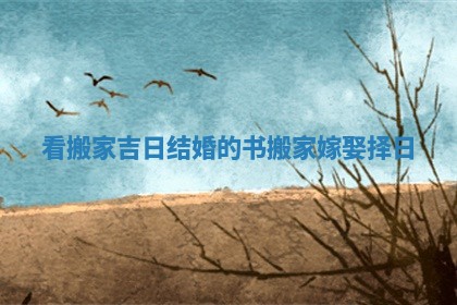 看搬家吉日结婚的书_搬家嫁娶择日