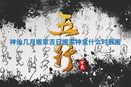 神仙几月搬家吉日_搬家神龛什么时辰搬