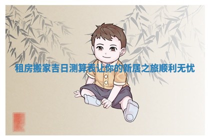 租房搬家吉日测算表让你的新居之旅顺利无忧