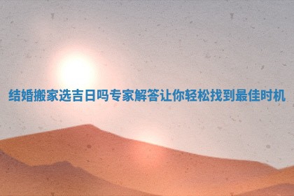 结婚搬家选吉日吗专家解答让你轻松找到最佳时机