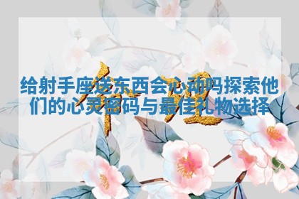 给射手座送东西会心动吗探索他们的心灵密码与最佳礼物选择 给射手座送东西会心动吗探索他们的心灵密码与最佳礼物选择