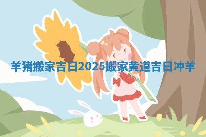 羊猪搬家吉日2025_搬家黄道吉日冲羊