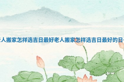 老人搬家怎样选吉日最好_老人搬家怎样选吉日最好的日子