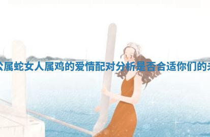 老公属蛇女人属鸡的爱情配对分析是否合适你们的未来