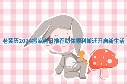 老黄历2024搬家吉日推荐助你顺利搬迁开启新生活